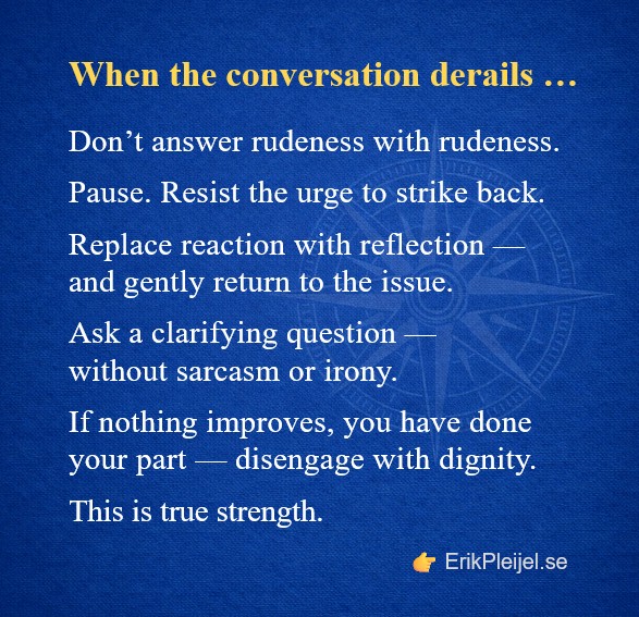 When the conversation derails … Don't answer rudeness with rudeness. Pause. Resist the urge to strike back. Replace reaction with reflection — and gently return to the issue. Ask a clarifying question — without sarcasm or irony. If nothing improves, you have done your part — disengage with dignity. This is true strength.