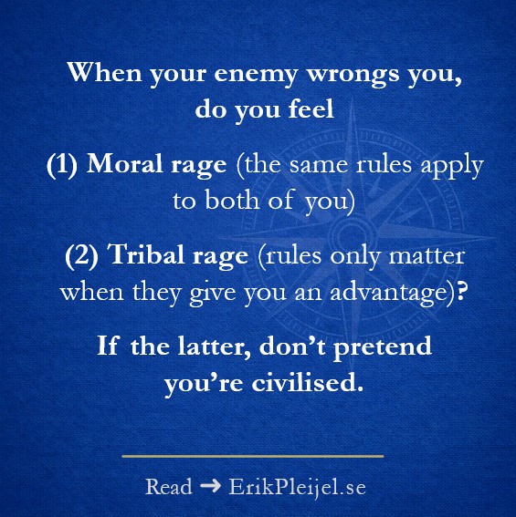 When your enemy wrongs you, do you feel (1) Moral rage (the same rules apply to both of you) (2) Tribal rage (rules only matter when they give you an advantage)? If the latter, don't pretend you're civilised.