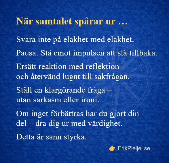 När samtalet spårar ur … Svara inte på elakhet med elakhet. Pausa. Stå emot impulsen att slå tillbaka. Ersätt reaktion med reflektion – och återvänd lugnt till sakfrågan. Ställ en klargörande fråga – utan sarkasm eller ironi. Om inget förbättras har du gjort din del – dra dig ur med värdighet. Detta är sann styrka.